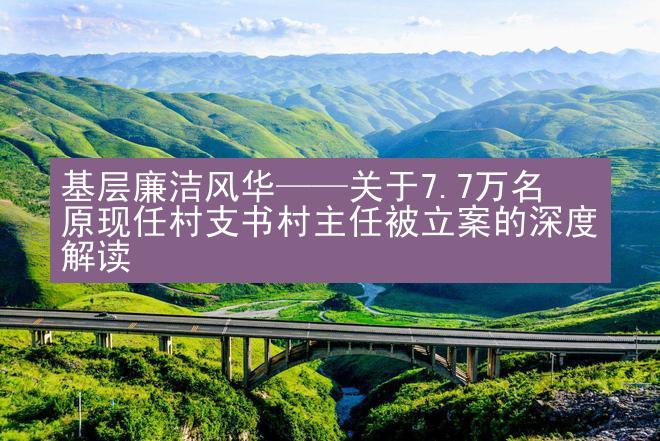 基层廉洁风华——关于7.7万名原现任村支书村主任被立案的深度解读